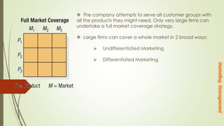  The company attempts to serve all customer groups with
all the products they might need. Only very large firms can
undertake a full market coverage strategy.
 Large firms can cover a whole market in 2 broad ways:
 Undifferentiated Marketing
 Differentiated Marketing
 