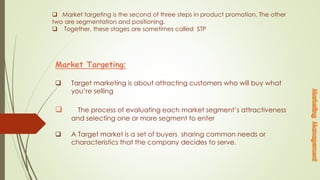 Market targeting is the second of three steps in product promotion. The other
two are segmentation and positioning.
 Together, these stages are sometimes called STP
Market Targeting:
 Target marketing is about attracting customers who will buy what
you’re selling
 The process of evaluating each market segment’s attractiveness
and selecting one or more segment to enter
 A Target market is a set of buyers sharing common needs or
characteristics that the company decides to serve.
 