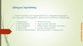 Defining your Target Marketing
o Target marketing can segmented into 5 categories Geography,
Demographic, Psychographic, Behavioral and Product Relationship
 Geography = Where they live
 Demographic = Age, Income, Gender
 Psychographic = Similar belief, Attitudes, Life styles
 Behavioral = Loyalty, Buying Habits
 Product Relationship = How the product is being used
 