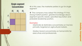  In this case, the marketer prefers to go for single
segment
 The company may adopt this strategy if it has
strong market position, greater knowledge about
segment-specific-needs, specified reputation and
probable leadership position.
Examples:
•Mahindra & Mahindra concentrates on tractors
primarily targeted on agricultural markets.
•Zodiac brand concentrates on formal shirts for
executives and professionals.
 