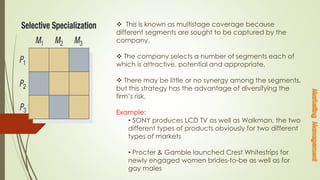  This is known as multistage coverage because
different segments are sought to be captured by the
company.
 The company selects a number of segments each of
which is attractive, potential and appropriate.
 There may be little or no synergy among the segments,
but this strategy has the advantage of diversifying the
firm’s risk.
Example:
• SONY produces LCD TV as well as Walkman, the two
different types of products obviously for two different
types of markets
• Procter & Gamble launched Crest Whitestrips for
newly engaged women brides-to-be as well as for
gay males
 