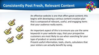 Consistently Post Fresh, Relevant Content
An effective website is one that offers great content; this
begins with developing a serious content creation plan
that is composed of relevant, useful, and engaging items
that your audience really wants.
An important aspect of this is to ensure you use the same
keywords in your website copy, that your prospective
customers are most likely to use when searching for your
type of product or service online.
Present useful information, tools, charts, calculators that
your visitors can actually benefit by using.
 
