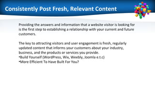 Consistently Post Fresh, Relevant Content
Providing the answers and information that a website visitor is looking for
is the first step to establishing a relationship with your current and future
customers.
The key to attracting visitors and user engagement is fresh, regularly
updated content that informs your customers about your industry,
business, and the products or services you provide.
•Build Yourself (WordPress, Wix, Weebly, Joomla e.t.c)
•More Efficient To Have Built For You?
 