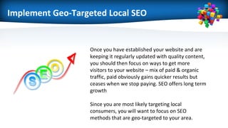 Implement Geo-Targeted Local SEO
Once you have established your website and are
keeping it regularly updated with quality content,
you should then focus on ways to get more
visitors to your website – mix of paid & organic
traffic, paid obviously gains quicker results but
ceases when we stop paying. SEO offers long term
growth
Since you are most likely targeting local
consumers, you will want to focus on SEO
methods that are geo-targeted to your area.
 
