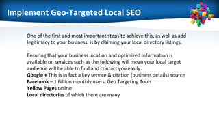 Implement Geo-Targeted Local SEO
One of the first and most important steps to achieve this, as well as add
legitimacy to your business, is by claiming your local directory listings.
Ensuring that your business location and optimized information is
available on services such as the following will mean your local target
audience will be able to find and contact you easily.
Google + This is in fact a key service & citation (business details) source
Facebook – 1 Billion monthly users, Geo Targeting Tools
Yellow Pages online
Local directories of which there are many
 