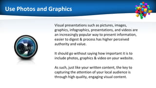 Use Photos and Graphics
Visual presentations such as pictures, images,
graphics, infographics, presentations, and videos are
an increasingly popular way to present information,
easier to digest & process has higher perceived
authority and value.
It should go without saying how important it is to
include photos, graphics & video on your website.
As such, just like your written content, the key to
capturing the attention of your local audience is
through high quality, engaging visual content.
 