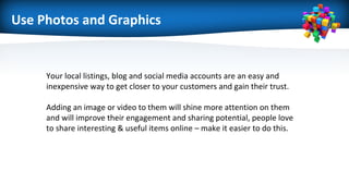 Use Photos and Graphics
Your local listings, blog and social media accounts are an easy and
inexpensive way to get closer to your customers and gain their trust.
Adding an image or video to them will shine more attention on them
and will improve their engagement and sharing potential, people love
to share interesting & useful items online – make it easier to do this.
 