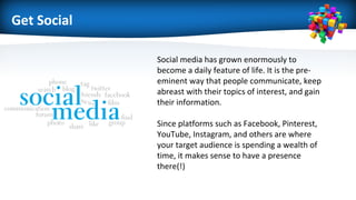 Get Social
Social media has grown enormously to
become a daily feature of life. It is the pre-
eminent way that people communicate, keep
abreast with their topics of interest, and gain
their information.
Since platforms such as Facebook, Pinterest,
YouTube, Instagram, and others are where
your target audience is spending a wealth of
time, it makes sense to have a presence
there(!)
 