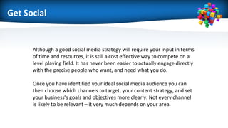 Get Social
Although a good social media strategy will require your input in terms
of time and resources, it is still a cost effective way to compete on a
level playing field. It has never been easier to actually engage directly
with the precise people who want, and need what you do.
Once you have identified your ideal social media audience you can
then choose which channels to target, your content strategy, and set
your business’s goals and objectives more clearly. Not every channel
is likely to be relevant – it very much depends on your area.
 