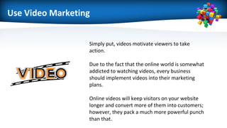 Use Video Marketing
Simply put, videos motivate viewers to take
action.
Due to the fact that the online world is somewhat
addicted to watching videos, every business
should implement videos into their marketing
plans.
Online videos will keep visitors on your website
longer and convert more of them into customers;
however, they pack a much more powerful punch
than that.
 