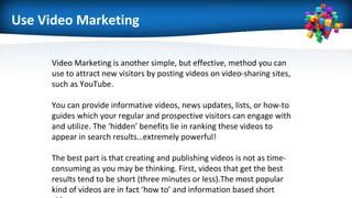 Use Video Marketing
Video Marketing is another simple, but effective, method you can
use to attract new visitors by posting videos on video-sharing sites,
such as YouTube.
You can provide informative videos, news updates, lists, or how-to
guides which your regular and prospective visitors can engage with
and utilize. The ‘hidden’ benefits lie in ranking these videos to
appear in search results…extremely powerful!
The best part is that creating and publishing videos is not as time-
consuming as you may be thinking. First, videos that get the best
results tend to be short (three minutes or less).The most popular
kind of videos are in fact ‘how to’ and information based short
 