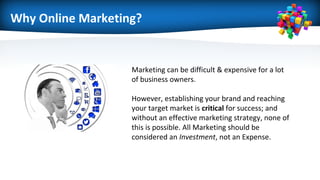 Why Online Marketing?
Marketing can be difficult & expensive for a lot
of business owners.
However, establishing your brand and reaching
your target market is critical for success; and
without an effective marketing strategy, none of
this is possible. All Marketing should be
considered an Investment, not an Expense.
 