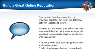 Build a Great Online Reputation
Your company’s online reputation is an
important asset that can mean the difference
between success and failure.
Whether you are new to your industry or have
been established for many years, what people
say about your products, services, and business
online can either:
Seriously HURT your ability to generate new
leads and customers
Help stimulate your business to new levels
 