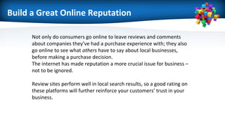 Build a Great Online Reputation
Not only do consumers go online to leave reviews and comments
about companies they’ve had a purchase experience with; they also
go online to see what others have to say about local businesses,
before making a purchase decision.
The internet has made reputation a more crucial issue for business –
not to be ignored.
Review sites perform well in local search results, so a good rating on
these platforms will further reinforce your customers’ trust in your
business.
 