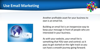 Use Email Marketing
Another profitable asset for your business to
own is an email list.
Building an email list is an inexpensive way to
keep your message in front of people who are
interested in your business.
As with your website, your email list is
something that YOU own and control; so it
pays to get started on the right track so you
can have a smooth journey going forward.
 