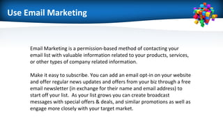 Use Email Marketing
Email Marketing is a permission-based method of contacting your
email list with valuable information related to your products, services,
or other types of company related information.
Make it easy to subscribe. You can add an email opt-in on your website
and offer regular news updates and offers from your biz through a free
email newsletter (in exchange for their name and email address) to
start off your list. As your list grows you can create broadcast
messages with special offers & deals, and similar promotions as well as
engage more closely with your target market.
 