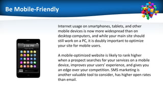 Be Mobile-Friendly
Internet usage on smartphones, tablets, and other
mobile devices is now more widespread than on
desktop computers, and while your main site should
still work on a PC, it is doubly important to optimize
your site for mobile users.
A mobile-optimized website is likely to rank higher
when a prospect searches for your services on a mobile
device, improves your users’ experience, and gives you
an edge over your competition. SMS marketing is
another valuable tool to consider, has higher open rates
than email.
 