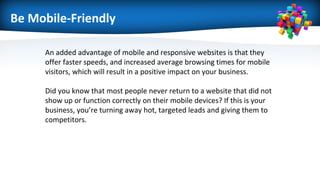 Be Mobile-Friendly
An added advantage of mobile and responsive websites is that they
offer faster speeds, and increased average browsing times for mobile
visitors, which will result in a positive impact on your business.
Did you know that most people never return to a website that did not
show up or function correctly on their mobile devices? If this is your
business, you’re turning away hot, targeted leads and giving them to
competitors.
 