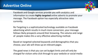 Advertise Online
Facebook and Google services provide you with analytics and
information to create highly targeted online adverts to promote your
message. The Facebook option has especially attractive rates
currently.
Re-Targeting is a sophisticated technology available on Facebook
advertising which results in much more conversion, your message
follows likely prospects around their browsing. The volume and range
of people makes this a very effective advertising method.
Based on targeted selected keywords and demographics that you
choose, your ads will show up on relevant pages.
The good news is that you can set budget limits and will only be
charged for visitors who click through to your website or social media
 