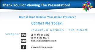 Need A Hand Building Your Online Presence?
Contact Me Today!
Michael D Gorman – The ‘Secret
Weapon’ 61 (0) 449-061-345
61 (0) 3 631 25338
michael@netwideseo.com
www.netwideseo.com
Thank You For Viewing The Presentation!
 