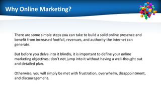 Why Online Marketing?
There are some simple steps you can take to build a solid online presence and
benefit from increased footfall, revenues, and authority the internet can
generate.
But before you delve into it blindly, it is important to define your online
marketing objectives; don’t not jump into it without having a well-thought out
and detailed plan.
Otherwise, you will simply be met with frustration, overwhelm, disappointment,
and discouragement.
 