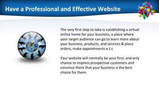 Have a Professional and Effective Website
The very first step to take is establishing a virtual
online home for your business; a place where
your target audience can go to learn more about
your business, products, and services & place
orders, make appointments e.t.c
Your website will normally be your first, and only
chance to impress prospective customers and
convince them that your business is the best
choice for them.
 