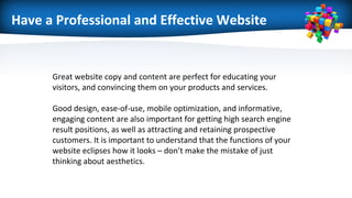 Have a Professional and Effective Website
Great website copy and content are perfect for educating your
visitors, and convincing them on your products and services.
Good design, ease-of-use, mobile optimization, and informative,
engaging content are also important for getting high search engine
result positions, as well as attracting and retaining prospective
customers. It is important to understand that the functions of your
website eclipses how it looks – don’t make the mistake of just
thinking about aesthetics.
 