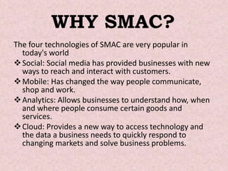 WHY SMAC?
The four technologies of SMAC are very popular in
today's world
Social: Social media has provided businesses wi...