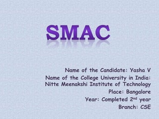 Name of the Candidate: Yasha V
Name of the College University in India:
Nitte Meenakshi Institute of Technology
Place: Bangalore
Year: Completed 2nd year
Branch: CSE
 