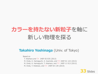 カラーを持たない新粒粒⼦子を軸に
新しい物理理を探る
Takahiro  Yoshinaga  (Univ.  of  Tokyo)
Based  on
    T.  Kitahara  and  T.Y    JHEP  05  035  (2013)
    M.  Endo,  K.  Hamaguchi,  S.  Iwamoto,  and  T.Y  JHEP  01  123  (2014)
    M.  Endo,  K.  Hamaguchi,  T.  Kitahara,  and  T.Y    JHEP  11  013  (2013)
    M.  Endo,  T.  Kitahara,  and  T.Y    JHEP  04  139  (2014)
33  Slides
 