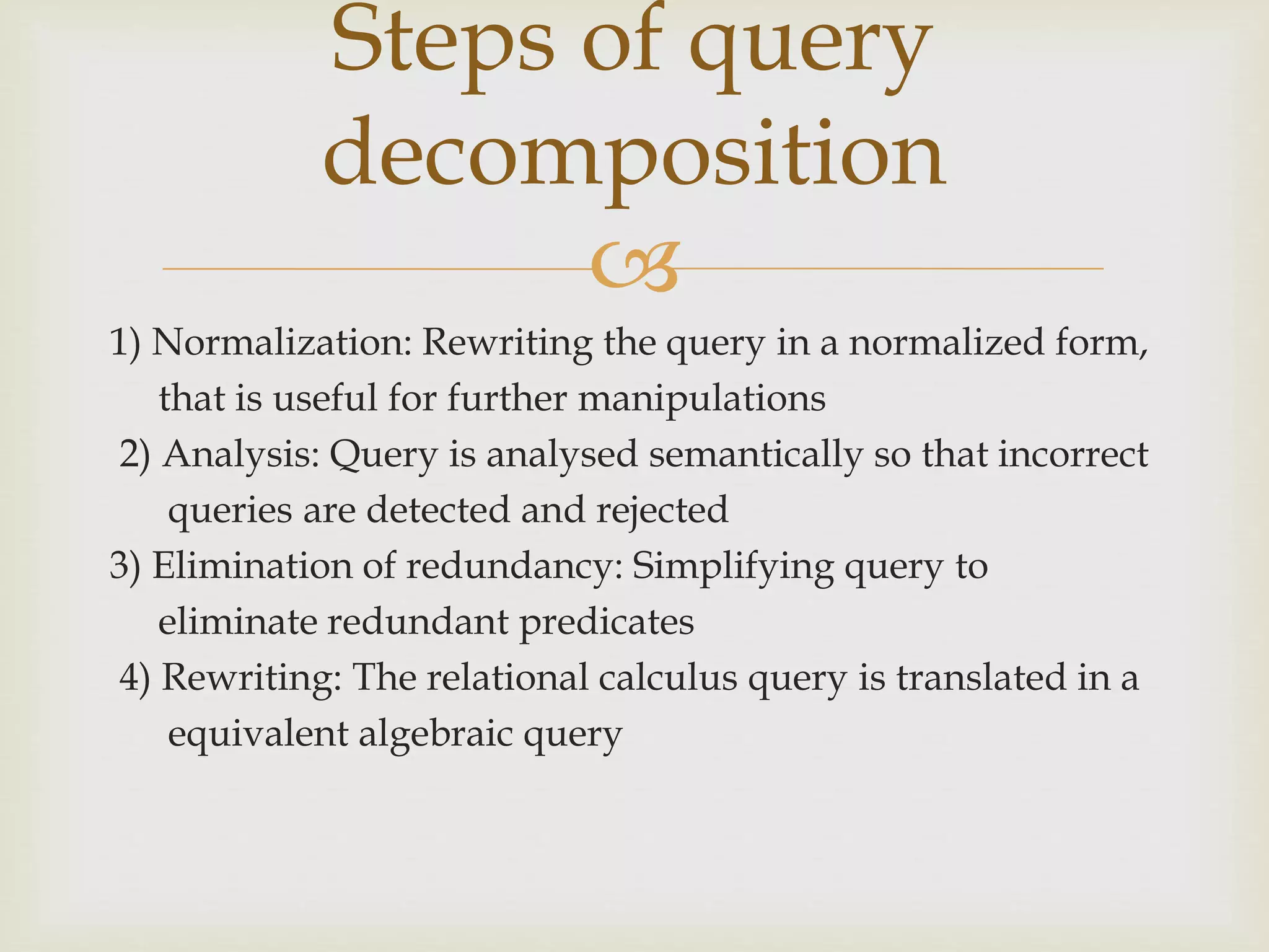 
1) Normalization: Rewriting the query in a normalized form,
that is useful for further manipulations
2) Analysis: Query is analysed semantically so that incorrect
queries are detected and rejected
3) Elimination of redundancy: Simplifying query to
eliminate redundant predicates
4) Rewriting: The relational calculus query is translated in a
equivalent algebraic query
Steps of query
decomposition
 