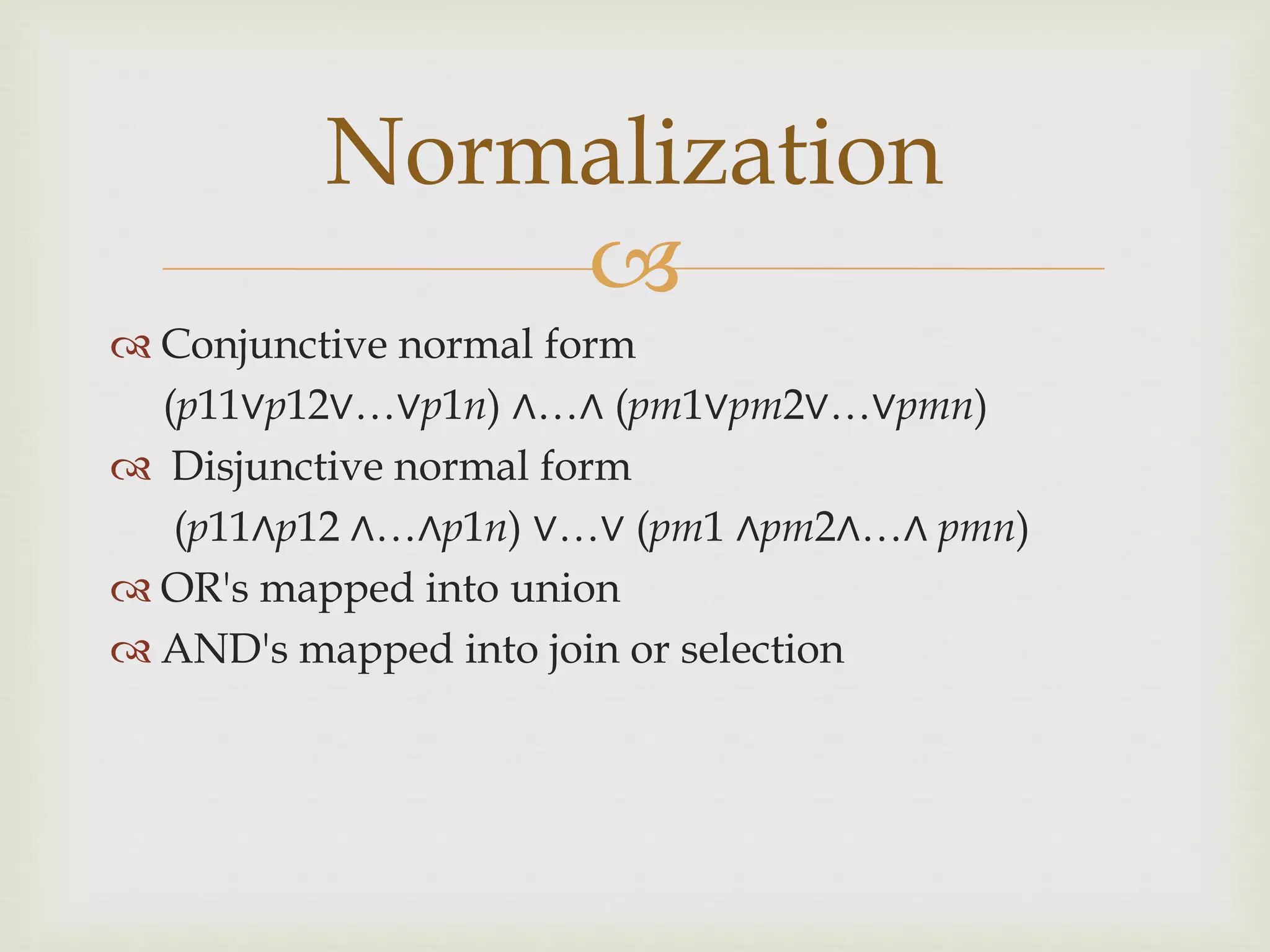 
 Conjunctive normal form
(p11∨p12∨…∨p1n) ∧…∧ (pm1∨pm2∨…∨pmn)
 Disjunctive normal form
(p11∧p12 ∧…∧p1n) ∨…∨ (pm1 ∧pm2∧…∧ pmn)
 OR's mapped into union
 AND's mapped into join or selection
Normalization
 