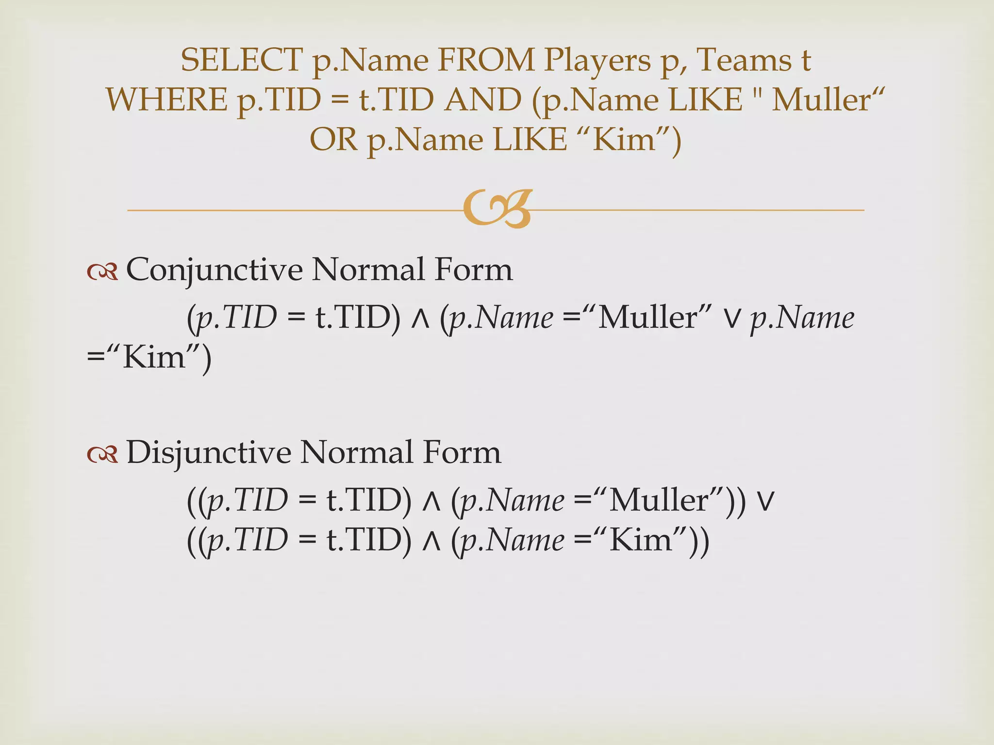 
 Conjunctive Normal Form
(p.TID = t.TID) ∧ (p.Name =“Muller” ∨ p.Name
=“Kim”)
 Disjunctive Normal Form
((p.TID = t.TID) ∧ (p.Name =“Muller”)) ∨
((p.TID = t.TID) ∧ (p.Name =“Kim”))
SELECT p.Name FROM Players p, Teams t
WHERE p.TID = t.TID AND (p.Name LIKE " Muller“
OR p.Name LIKE “Kim”)
 