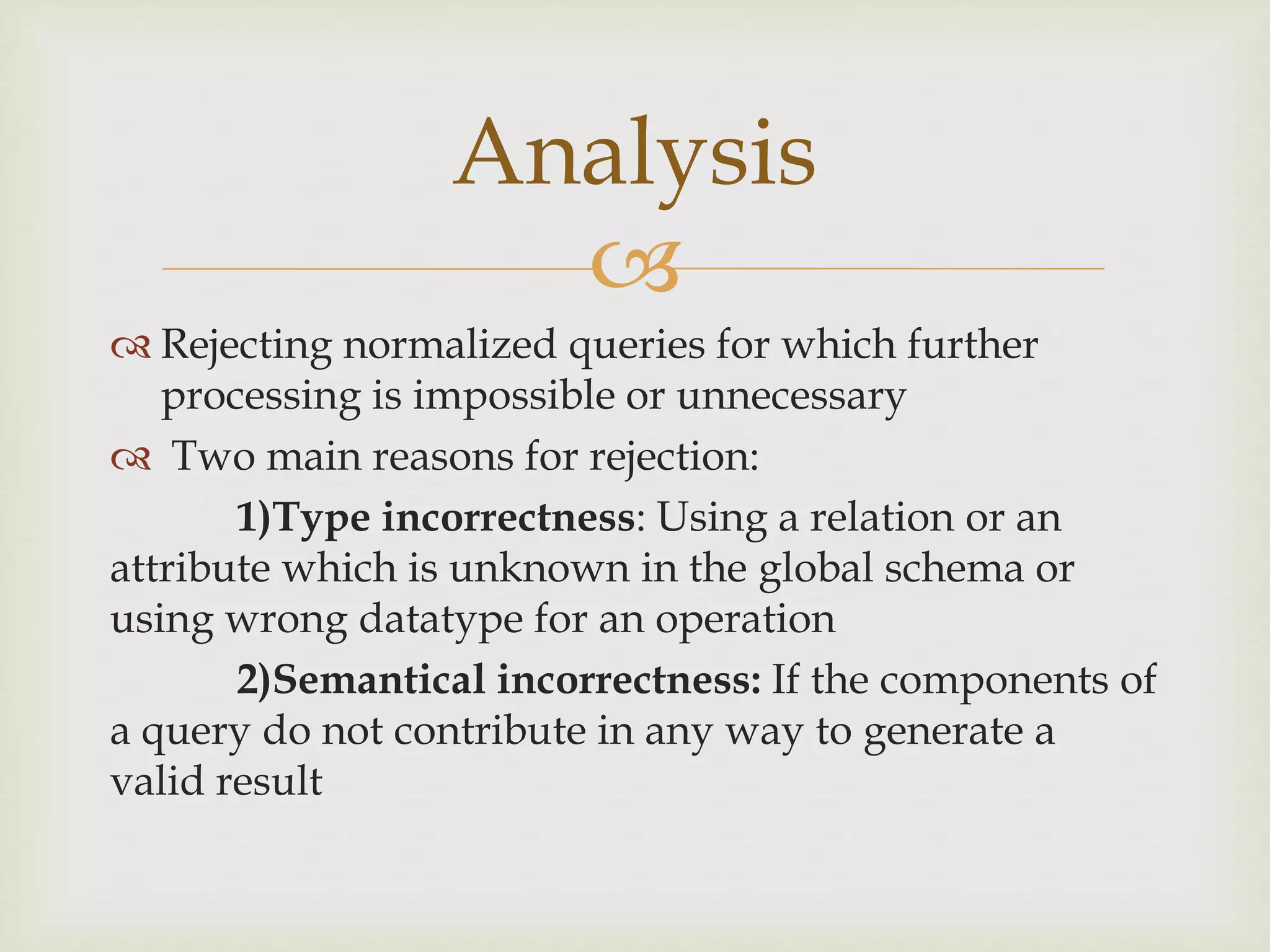 
 Rejecting normalized queries for which further
processing is impossible or unnecessary
 Two main reasons for rejection:
1)Type incorrectness: Using a relation or an
attribute which is unknown in the global schema or
using wrong datatype for an operation
2)Semantical incorrectness: If the components of
a query do not contribute in any way to generate a
valid result
Analysis
 