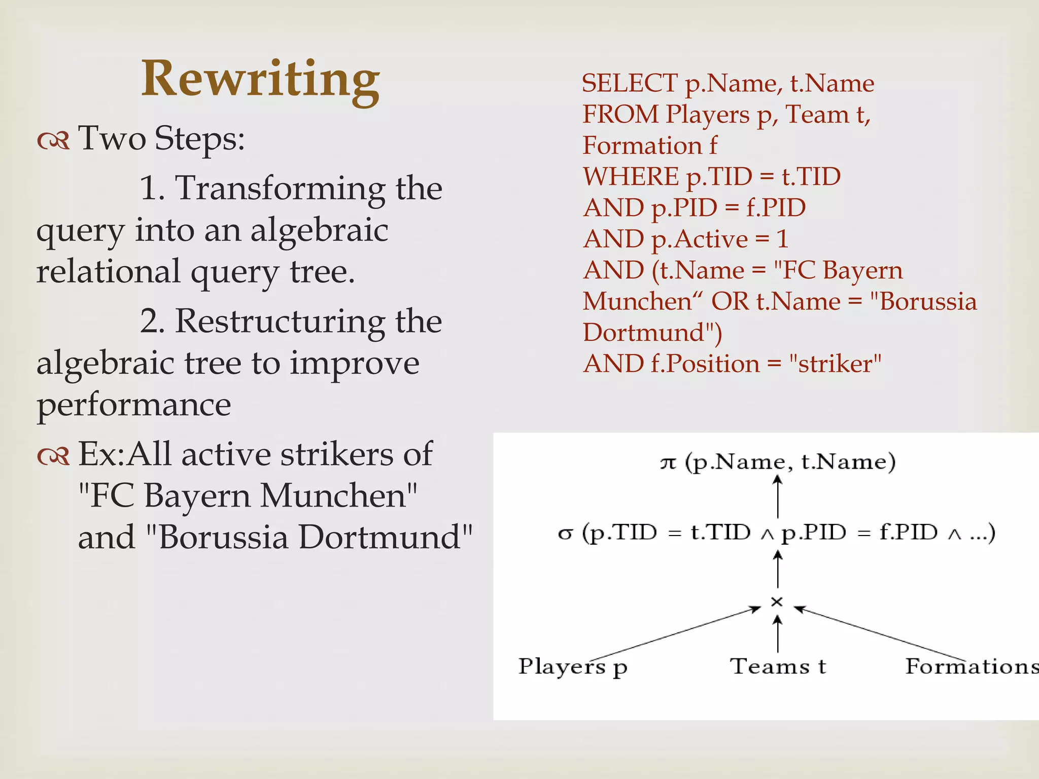 SELECT p.Name, t.Name
FROM Players p, Team t,
Formation f
WHERE p.TID = t.TID
AND p.PID = f.PID
AND p.Active = 1
AND (t.Name = "FC Bayern
Munchen“ OR t.Name = "Borussia
Dortmund")
AND f.Position = "striker"
Rewriting
 Two Steps:
1. Transforming the
query into an algebraic
relational query tree.
2. Restructuring the
algebraic tree to improve
performance
 Ex:All active strikers of
"FC Bayern Munchen"
and "Borussia Dortmund"
 