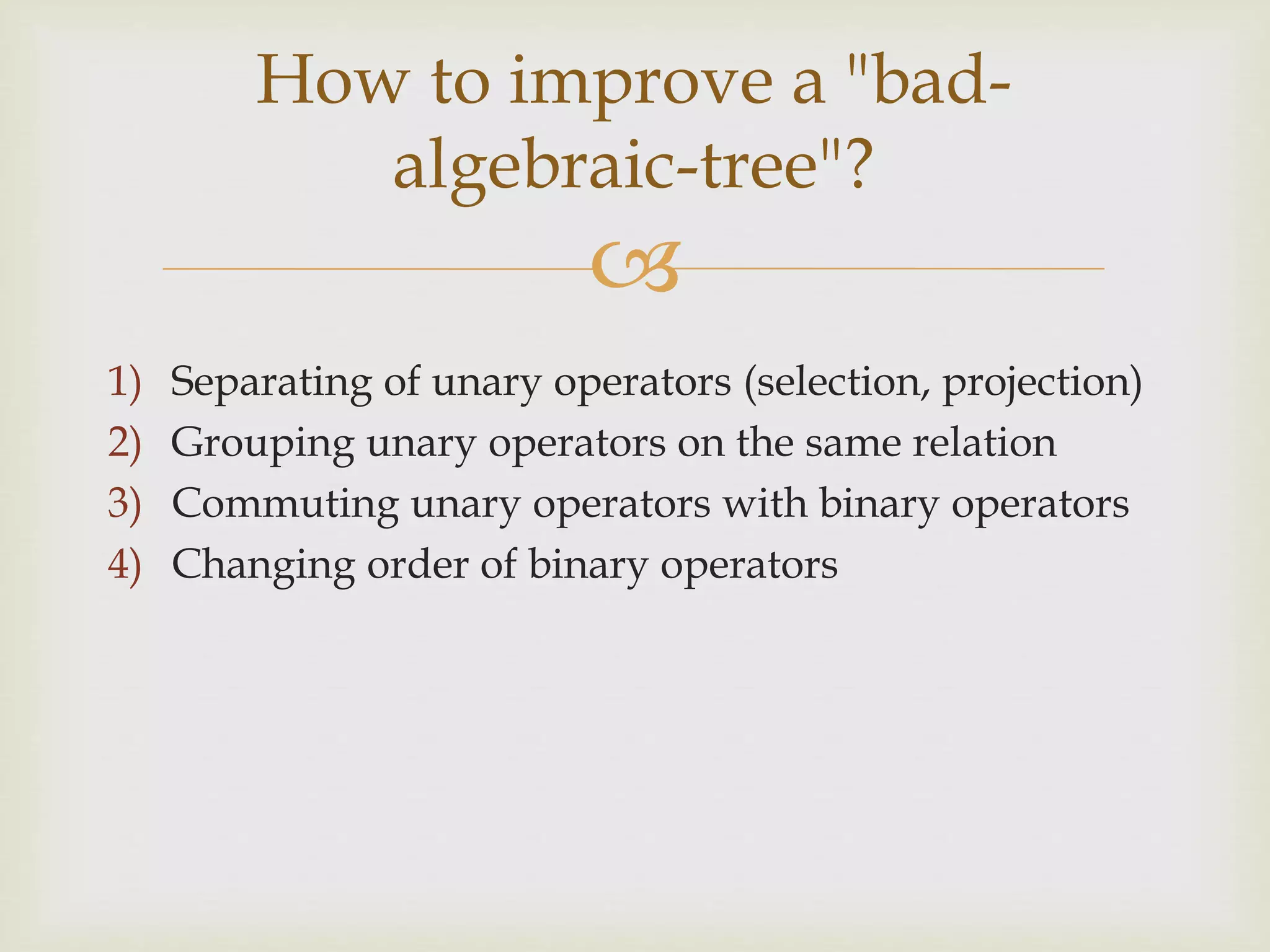 
1) Separating of unary operators (selection, projection)
2) Grouping unary operators on the same relation
3) Commuting unary operators with binary operators
4) Changing order of binary operators
How to improve a "bad-
algebraic-tree"?
 