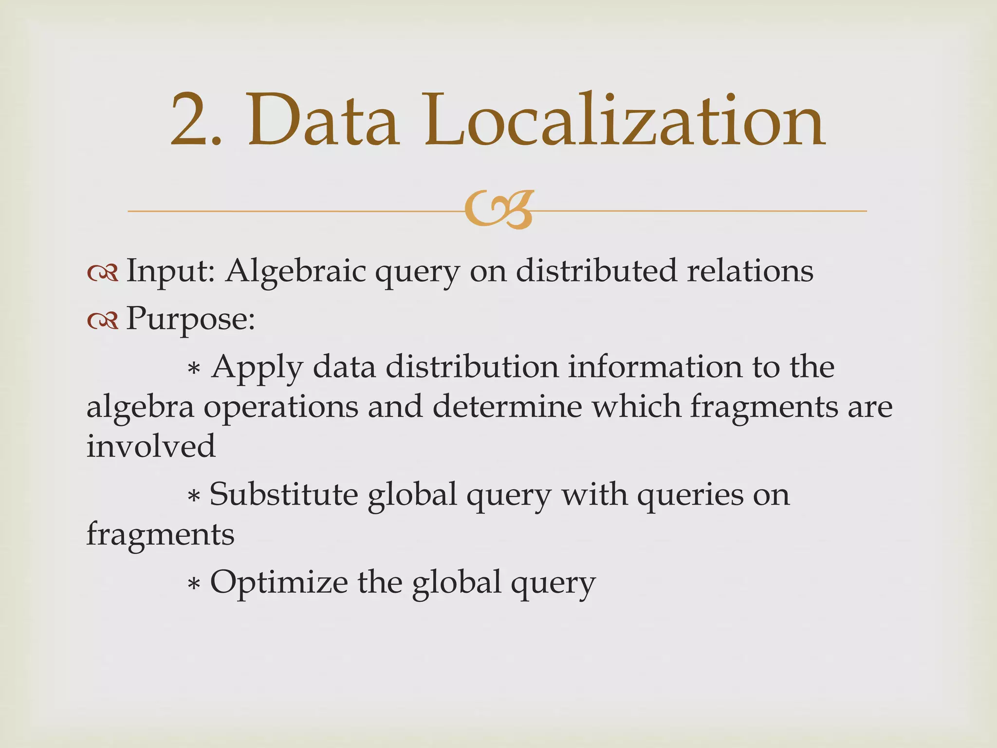 
 Input: Algebraic query on distributed relations
 Purpose:
∗ Apply data distribution information to the
algebra operations and determine which fragments are
involved
∗ Substitute global query with queries on
fragments
∗ Optimize the global query
2. Data Localization
 