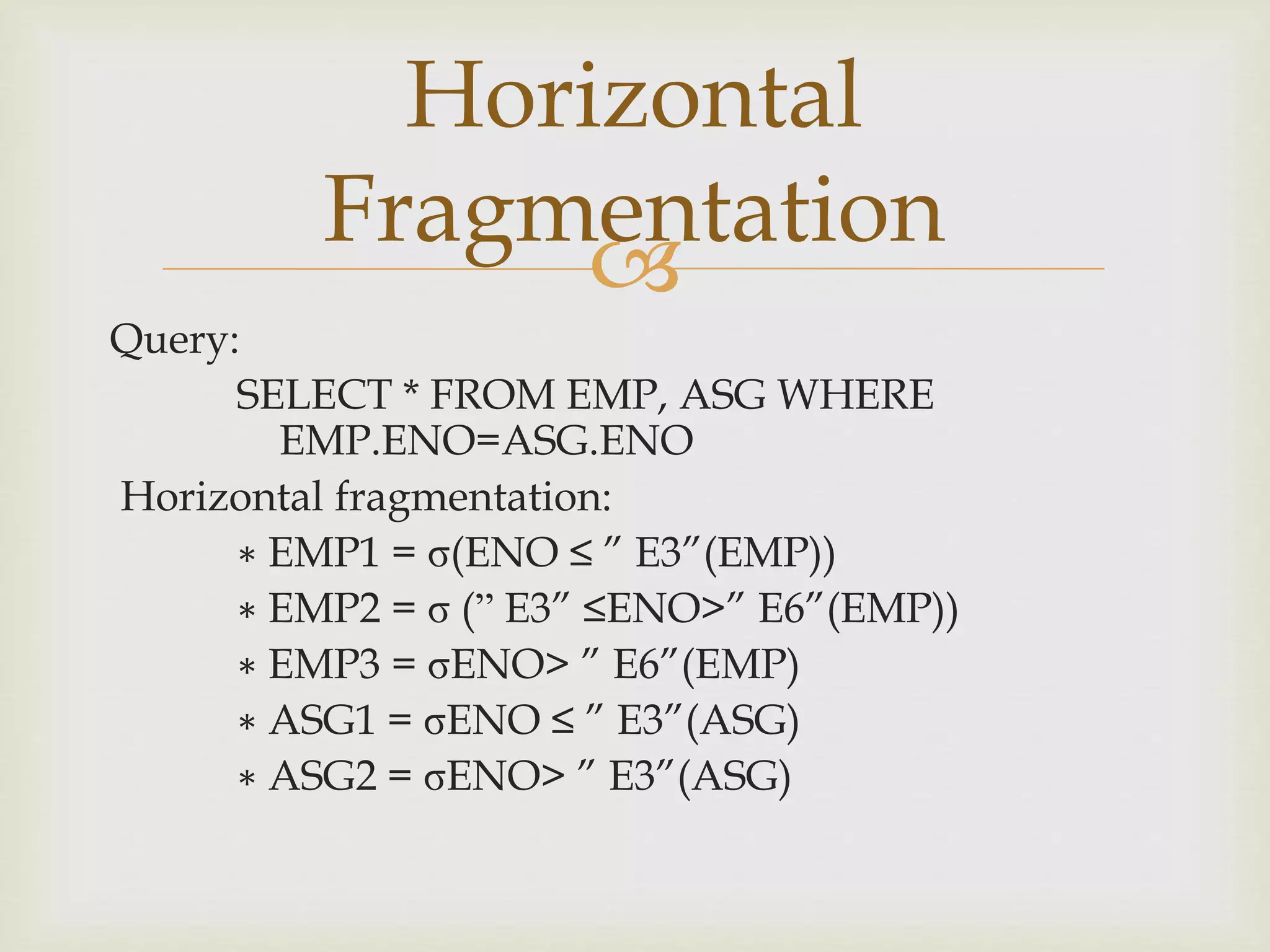 
Query:
SELECT * FROM EMP, ASG WHERE
EMP.ENO=ASG.ENO
Horizontal fragmentation:
∗ EMP1 = σ(ENO ≤ ” E3”(EMP))
∗ EMP2 = σ (” E3” ≤ENO>” E6”(EMP))
∗ EMP3 = σENO> ” E6”(EMP)
∗ ASG1 = σENO ≤ ” E3”(ASG)
∗ ASG2 = σENO> ” E3”(ASG)
Horizontal
Fragmentation
 