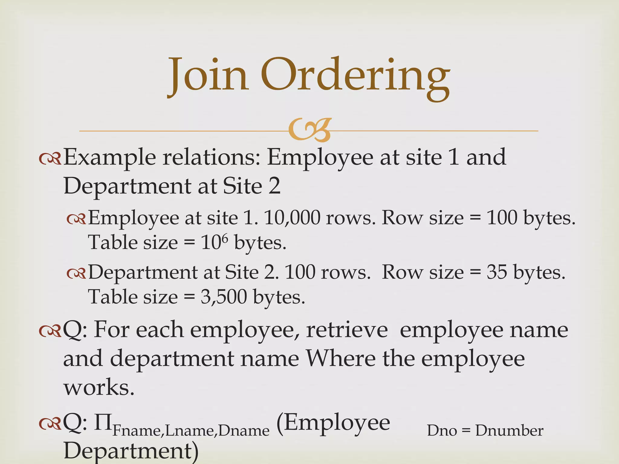 
Example relations: Employee at site 1 and
Department at Site 2
Employee at site 1. 10,000 rows. Row size = 100 bytes.
Table size = 106 bytes.
Department at Site 2. 100 rows. Row size = 35 bytes.
Table size = 3,500 bytes.
Q: For each employee, retrieve employee name
and department name Where the employee
works.
Q: Fname,Lname,Dname (Employee Dno = Dnumber
Department)
Join Ordering
 