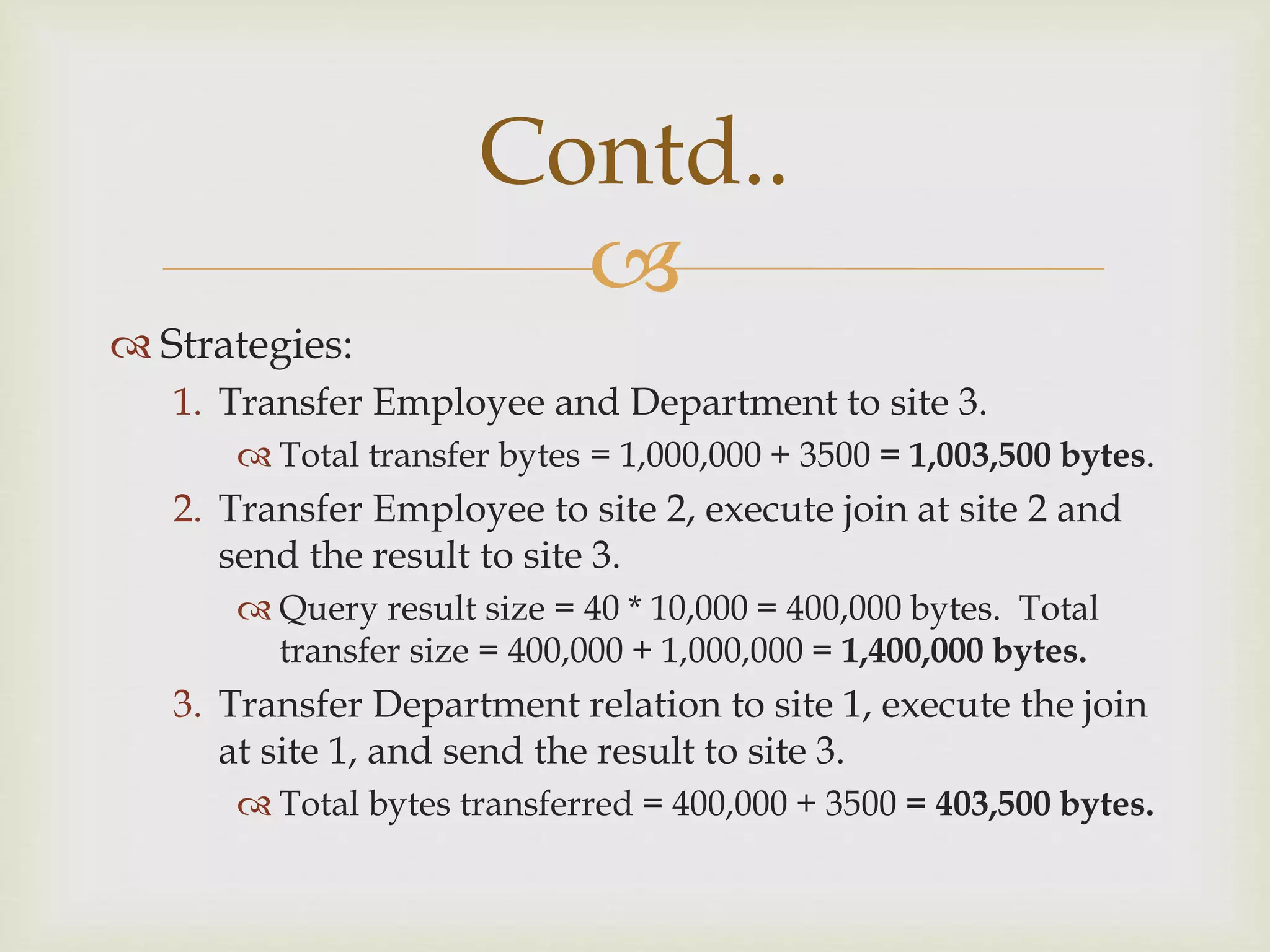 
 Strategies:
1. Transfer Employee and Department to site 3.
 Total transfer bytes = 1,000,000 + 3500 = 1,003,500 bytes.
2. Transfer Employee to site 2, execute join at site 2 and
send the result to site 3.
 Query result size = 40 * 10,000 = 400,000 bytes. Total
transfer size = 400,000 + 1,000,000 = 1,400,000 bytes.
3. Transfer Department relation to site 1, execute the join
at site 1, and send the result to site 3.
 Total bytes transferred = 400,000 + 3500 = 403,500 bytes.
Contd..
 