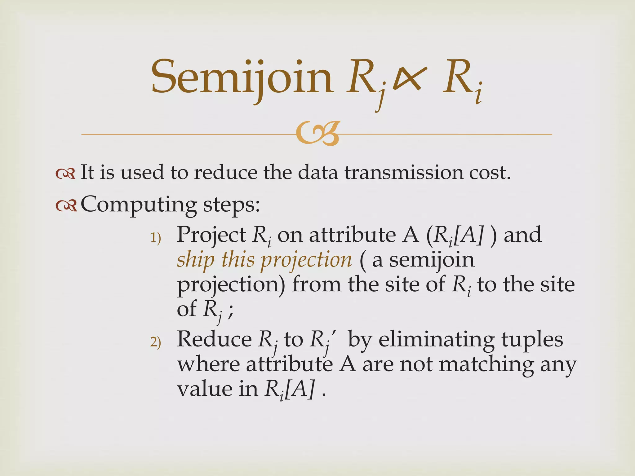 
 It is used to reduce the data transmission cost.
Computing steps:
1) Project Ri on attribute A (Ri[A] ) and
ship this projection ( a semijoin
projection) from the site of Ri to the site
of Rj ;
2) Reduce Rj to Rj’ by eliminating tuples
where attribute A are not matching any
value in Ri[A] .
Semijoin Rj⋉ Ri
 