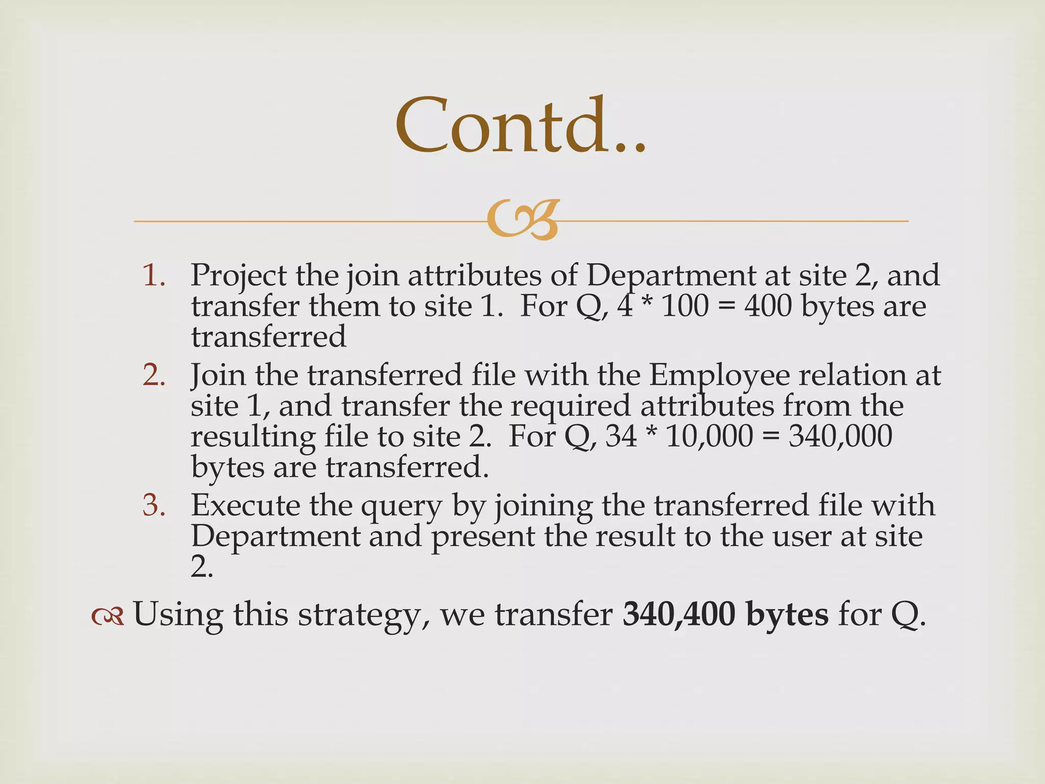 
1. Project the join attributes of Department at site 2, and
transfer them to site 1. For Q, 4 * 100 = 400 bytes are
transferred
2. Join the transferred file with the Employee relation at
site 1, and transfer the required attributes from the
resulting file to site 2. For Q, 34 * 10,000 = 340,000
bytes are transferred.
3. Execute the query by joining the transferred file with
Department and present the result to the user at site
2.
 Using this strategy, we transfer 340,400 bytes for Q.
Contd..
 