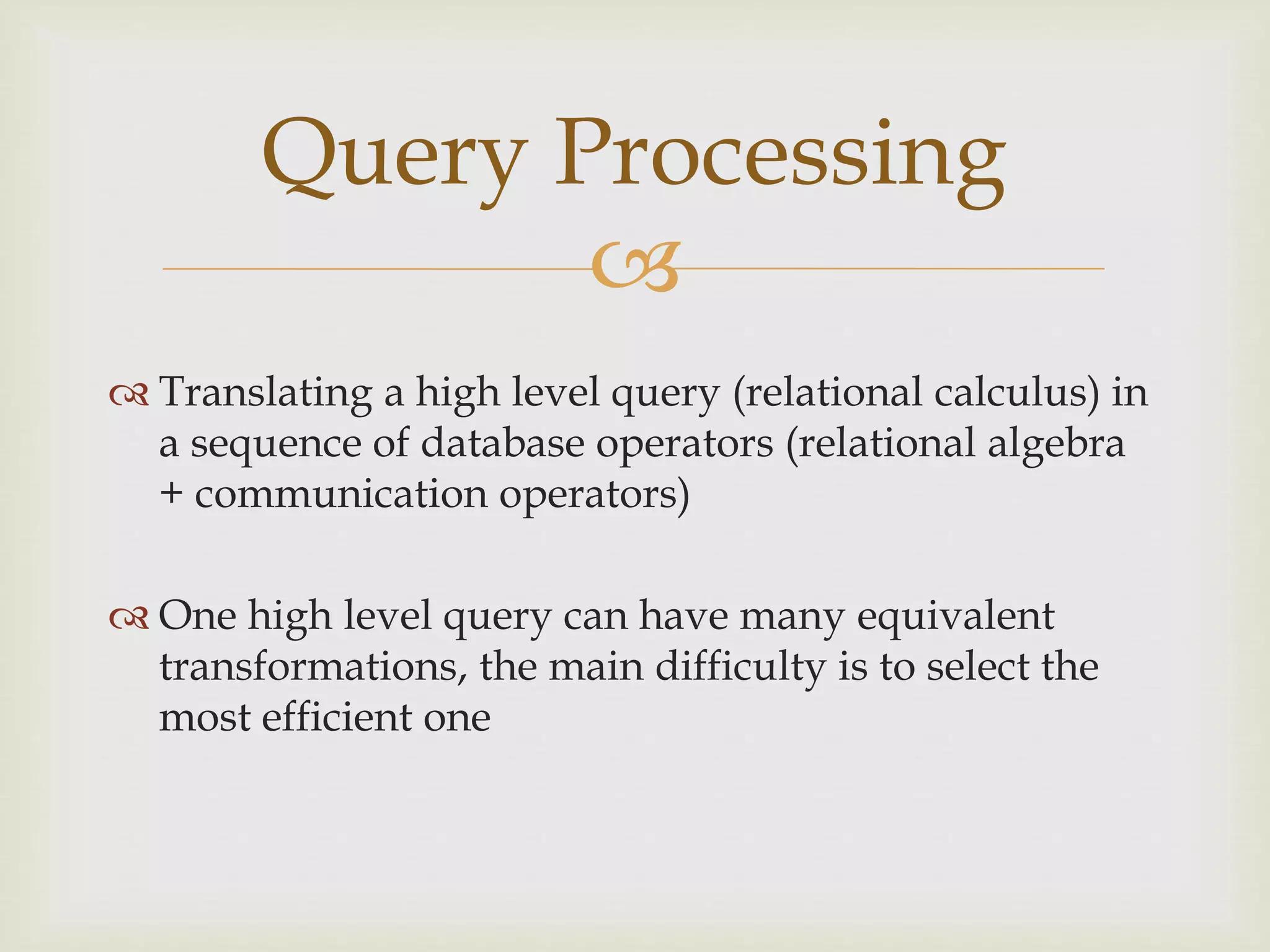 
 Translating a high level query (relational calculus) in
a sequence of database operators (relational algebra
+ communication operators)
 One high level query can have many equivalent
transformations, the main difficulty is to select the
most efficient one
Query Processing
 
