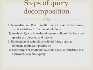 
1) Normalization: Rewriting the query in a normalized form,
that is useful for further manipulations
2) Analysis: Query is analysed semantically so that incorrect
queries are detected and rejected
3) Elimination of redundancy: Simplifying query to
eliminate redundant predicates
4) Rewriting: The relational calculus query is translated in a
equivalent algebraic query
Steps of query
decomposition
 