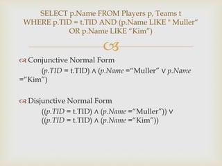 
 Conjunctive Normal Form
(p.TID = t.TID) ∧ (p.Name =“Muller” ∨ p.Name
=“Kim”)
 Disjunctive Normal Form
((p.TID = t.TID) ∧ (p.Name =“Muller”)) ∨
((p.TID = t.TID) ∧ (p.Name =“Kim”))
SELECT p.Name FROM Players p, Teams t
WHERE p.TID = t.TID AND (p.Name LIKE " Muller“
OR p.Name LIKE “Kim”)
 
