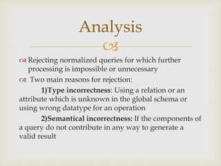 
 Rejecting normalized queries for which further
processing is impossible or unnecessary
 Two main reasons for rejection:
1)Type incorrectness: Using a relation or an
attribute which is unknown in the global schema or
using wrong datatype for an operation
2)Semantical incorrectness: If the components of
a query do not contribute in any way to generate a
valid result
Analysis
 