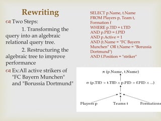 SELECT p.Name, t.Name
FROM Players p, Team t,
Formation f
WHERE p.TID = t.TID
AND p.PID = f.PID
AND p.Active = 1
AND (t.Name = "FC Bayern
Munchen“ OR t.Name = "Borussia
Dortmund")
AND f.Position = "striker"
Rewriting
 Two Steps:
1. Transforming the
query into an algebraic
relational query tree.
2. Restructuring the
algebraic tree to improve
performance
 Ex:All active strikers of
"FC Bayern Munchen"
and "Borussia Dortmund"
 