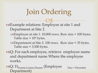 
Example relations: Employee at site 1 and
Department at Site 2
Employee at site 1. 10,000 rows. Row size = 100 bytes.
Table size = 106 bytes.
Department at Site 2. 100 rows. Row size = 35 bytes.
Table size = 3,500 bytes.
Q: For each employee, retrieve employee name
and department name Where the employee
works.
Q: Fname,Lname,Dname (Employee Dno = Dnumber
Department)
Join Ordering
 