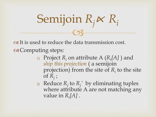 
 It is used to reduce the data transmission cost.
Computing steps:
1) Project Ri on attribute A (Ri[A] ) and
ship this projection ( a semijoin
projection) from the site of Ri to the site
of Rj ;
2) Reduce Rj to Rj’ by eliminating tuples
where attribute A are not matching any
value in Ri[A] .
Semijoin Rj⋉ Ri
 