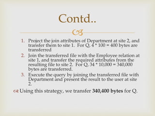 
1. Project the join attributes of Department at site 2, and
transfer them to site 1. For Q, 4 * 100 = 400 bytes are
transferred
2. Join the transferred file with the Employee relation at
site 1, and transfer the required attributes from the
resulting file to site 2. For Q, 34 * 10,000 = 340,000
bytes are transferred.
3. Execute the query by joining the transferred file with
Department and present the result to the user at site
2.
 Using this strategy, we transfer 340,400 bytes for Q.
Contd..
 